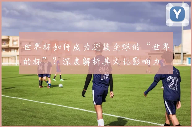 世界杯如何成为连接全球的“世界的杯”？深度解析其文化影响力
