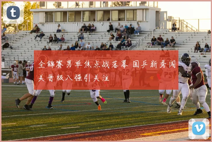 全锦赛男单焦点战落幕 国乒新秀闯关晋级八强引关注