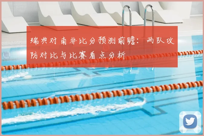 瑞典对南非比分预测前瞻：两队攻防对比与比赛看点分析