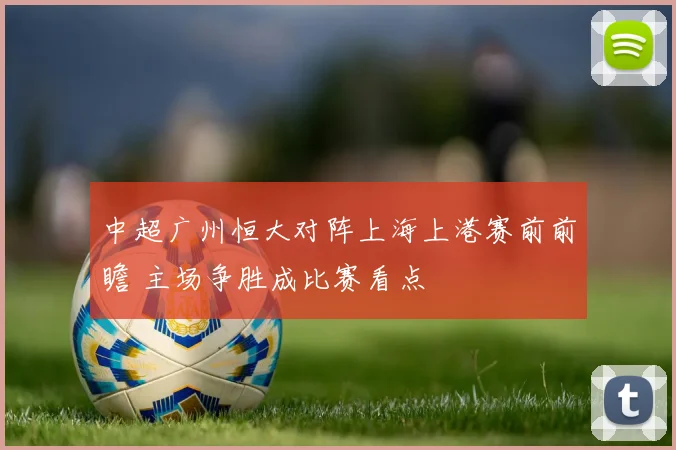 中超广州恒大对阵上海上港赛前前瞻 主场争胜成比赛看点