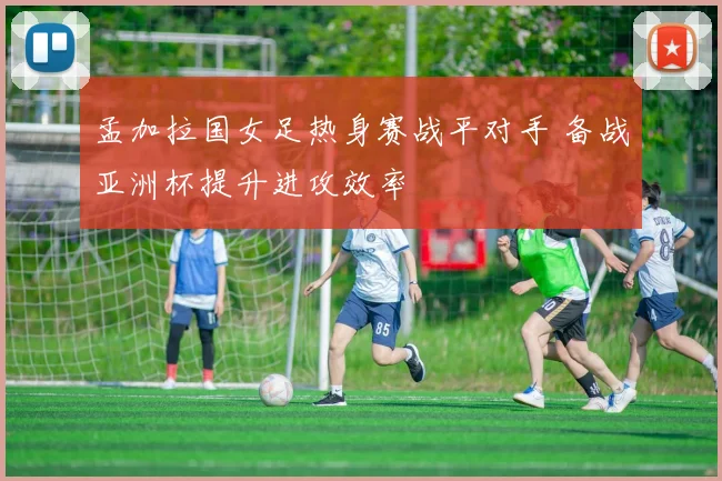 孟加拉国女足热身赛战平对手 备战亚洲杯提升进攻效率