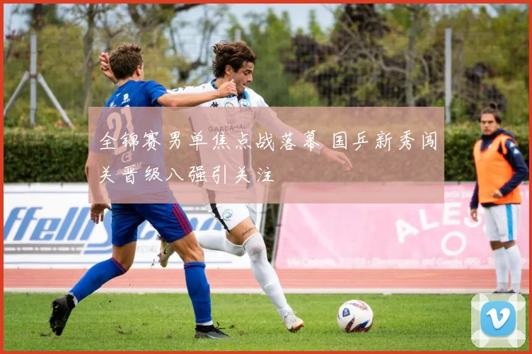 全锦赛男单焦点战落幕 国乒新秀闯关晋级八强引关注