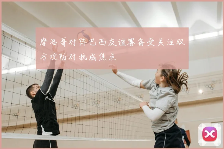 摩洛哥对阵巴西友谊赛备受关注双方攻防对抗成焦点