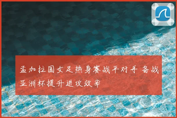 孟加拉国女足热身赛战平对手 备战亚洲杯提升进攻效率