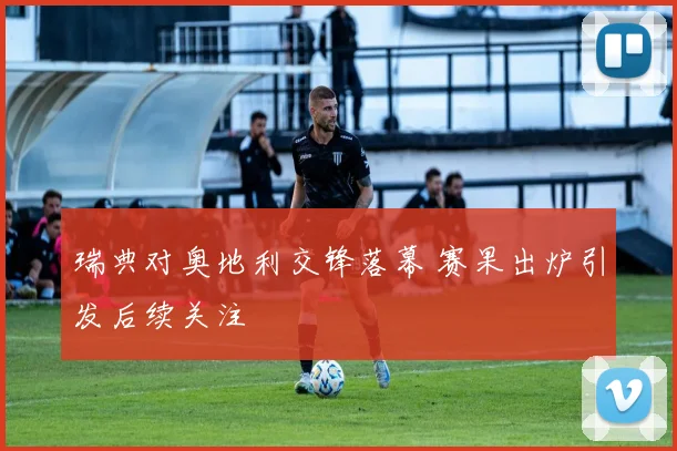 瑞典对奥地利交锋落幕 赛果出炉引发后续关注
