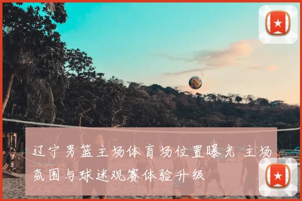 辽宁男篮主场体育场位置曝光 主场氛围与球迷观赛体验升级