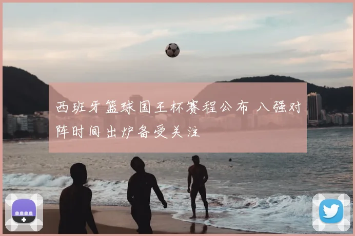 西班牙篮球国王杯赛程公布 八强对阵时间出炉备受关注