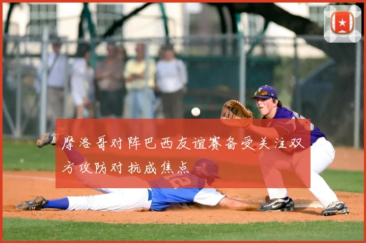 摩洛哥对阵巴西友谊赛备受关注双方攻防对抗成焦点