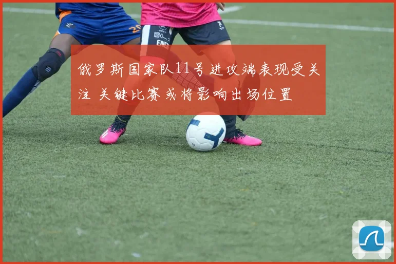 俄罗斯国家队11号进攻端表现受关注 关键比赛或将影响出场位置