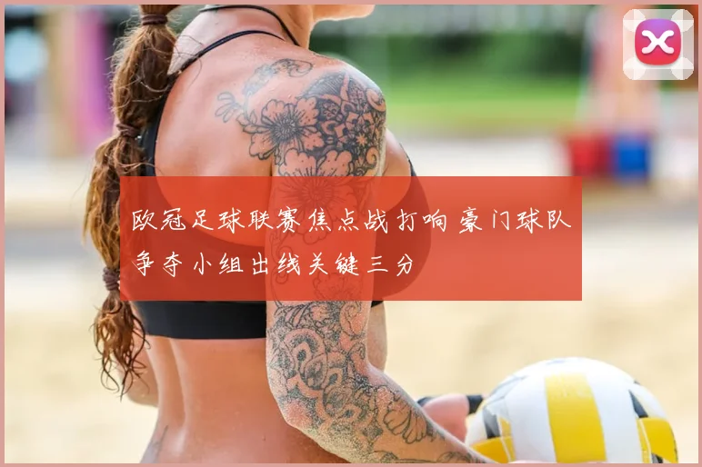 欧冠足球联赛焦点战打响 豪门球队争夺小组出线关键三分