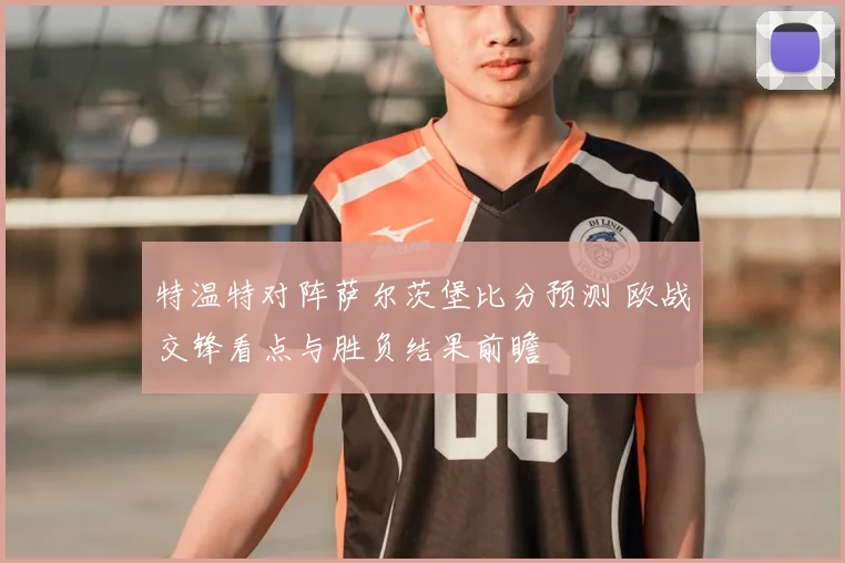 特温特对阵萨尔茨堡比分预测 欧战交锋看点与胜负结果前瞻