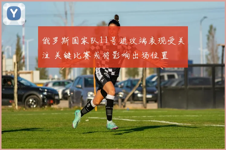 俄罗斯国家队11号进攻端表现受关注 关键比赛或将影响出场位置