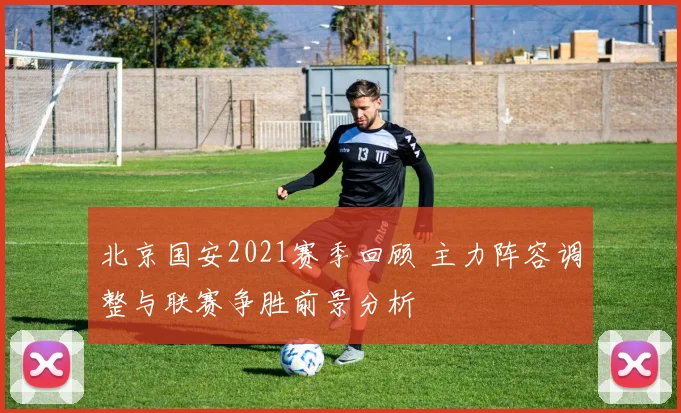 北京国安2021赛季回顾 主力阵容调整与联赛争胜前景分析