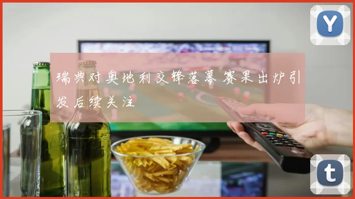 瑞典对奥地利交锋落幕 赛果出炉引发后续关注