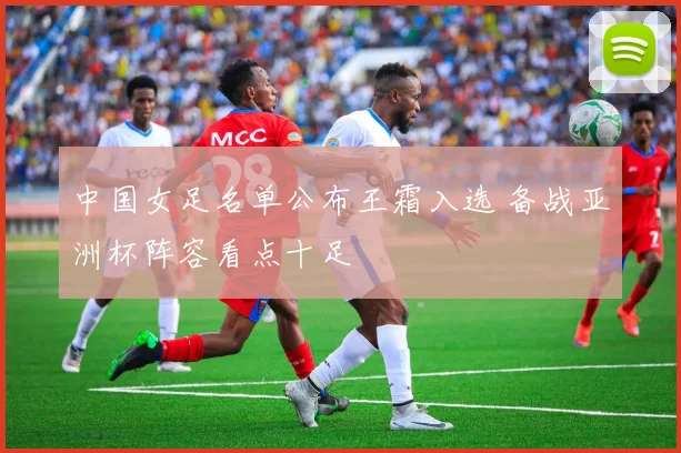 中国女足名单公布王霜入选 备战亚洲杯阵容看点十足