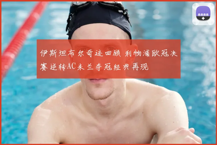 伊斯坦布尔奇迹回顾 利物浦欧冠决赛逆转AC米兰夺冠经典再现
