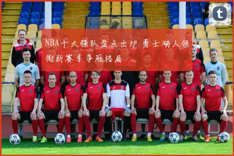 NBA十大强队盘点出炉 勇士湖人领衔新赛季争冠格局
