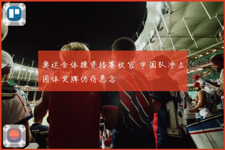 奥运会体操资格赛收官 中国队冲击团体奖牌仍存悬念