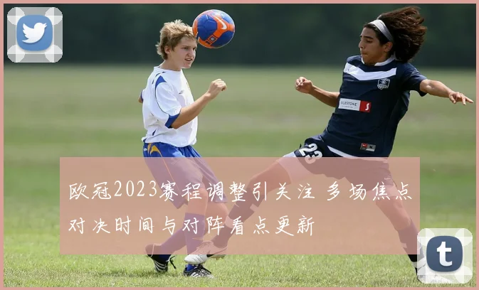 欧冠2023赛程调整引关注 多场焦点对决时间与对阵看点更新