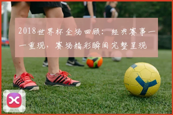 2018世界杯全场回顾：经典赛事一一重现，赛场精彩瞬间完整呈现