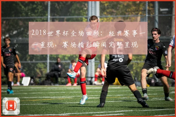 2018世界杯全场回顾：经典赛事一一重现，赛场精彩瞬间完整呈现