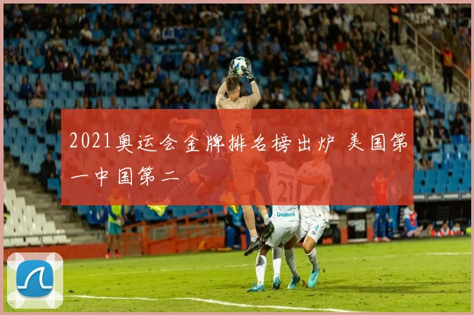 2021奥运会金牌排名榜出炉 美国第一中国第二