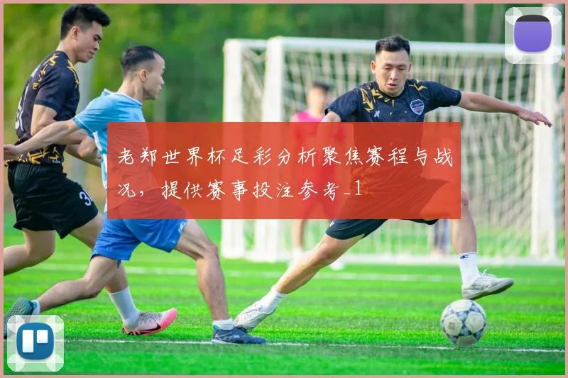 老郑世界杯足彩分析聚焦赛程与战况,提供赛事投注参考_1