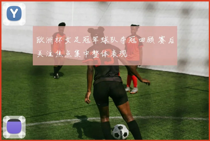欧洲杯女足冠军球队夺冠回顾 赛后关注焦点集中整体表现