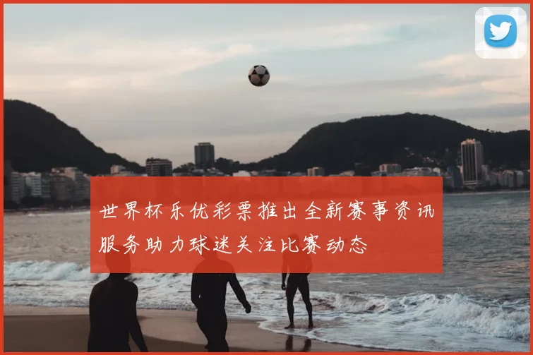 世界杯乐优彩票推出全新赛事资讯服务助力球迷关注比赛动态