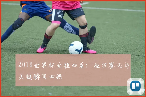 2018世界杯全程回看：经典赛况与关键瞬间回顾